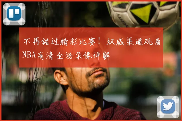 不再错过精彩比赛！权威渠道观看NBA高清全场录像详解
