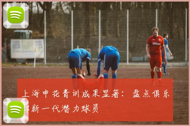 上海申花青训成果显著：盘点俱乐部新一代潜力球员