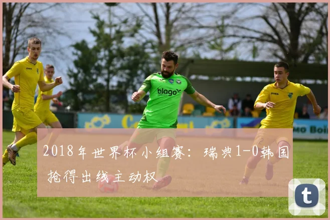 2018年世界杯小组赛：瑞典1-0韩国 抢得出线主动权