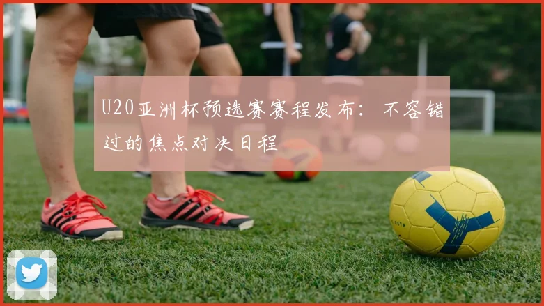 U20亚洲杯预选赛赛程发布：不容错过的焦点对决日程