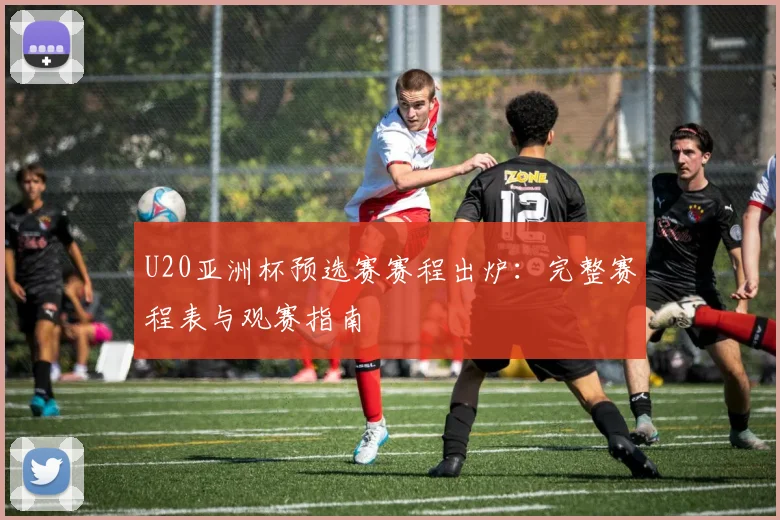 U20亚洲杯预选赛赛程出炉：完整赛程表与观赛指南