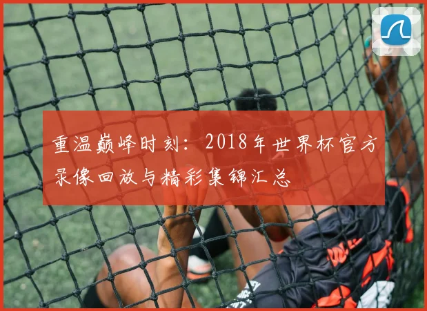 重温巅峰时刻：2018年世界杯官方录像回放与精彩集锦汇总