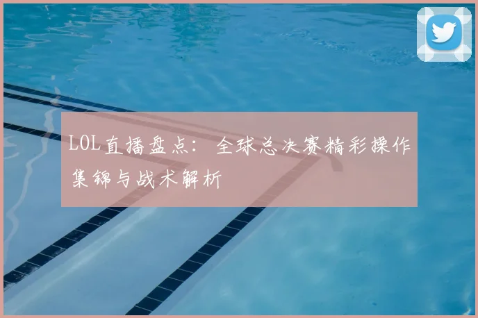 LOL直播盘点：全球总决赛精彩操作集锦与战术解析