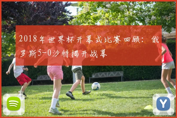 2018年世界杯开幕式比赛回顾：俄罗斯5-0沙特揭开战幕