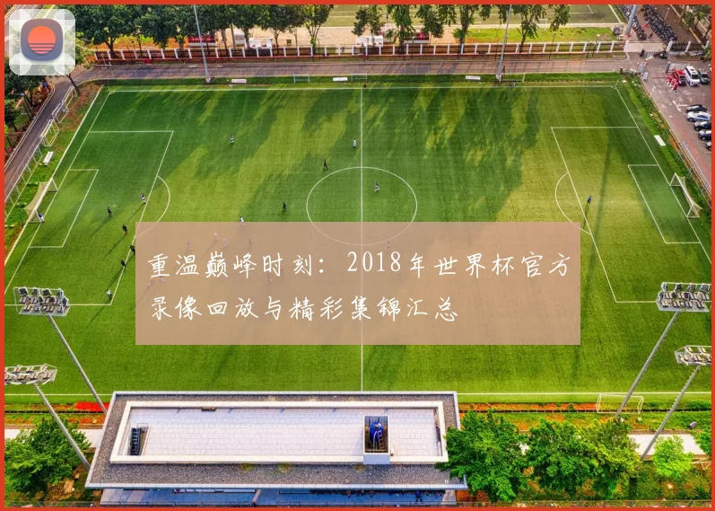 重温巅峰时刻：2018年世界杯官方录像回放与精彩集锦汇总