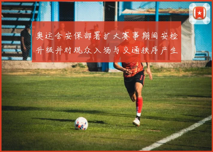 奥运会安保部署扩大赛事期间安检升级并对观众入场与交通秩序产生影响