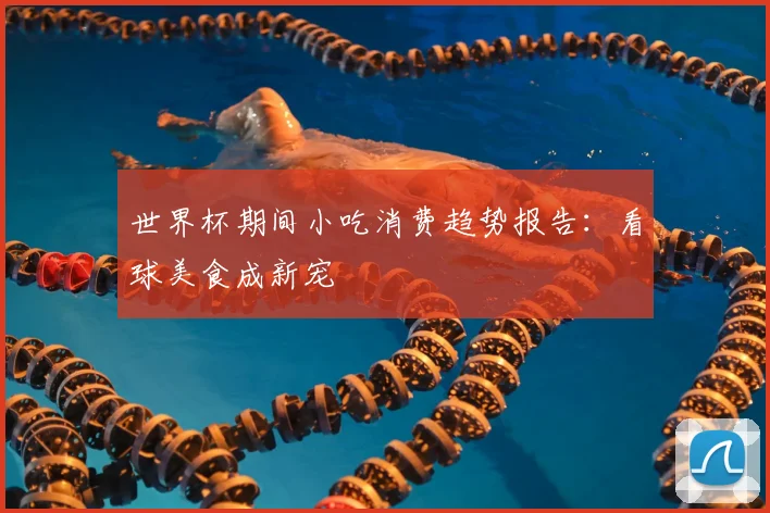 世界杯期间小吃消费趋势报告:看球美食成新宠