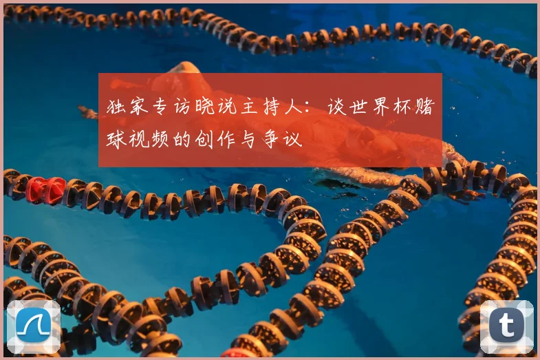 独家专访晓说主持人:谈世界杯赌球视频的创作与争议