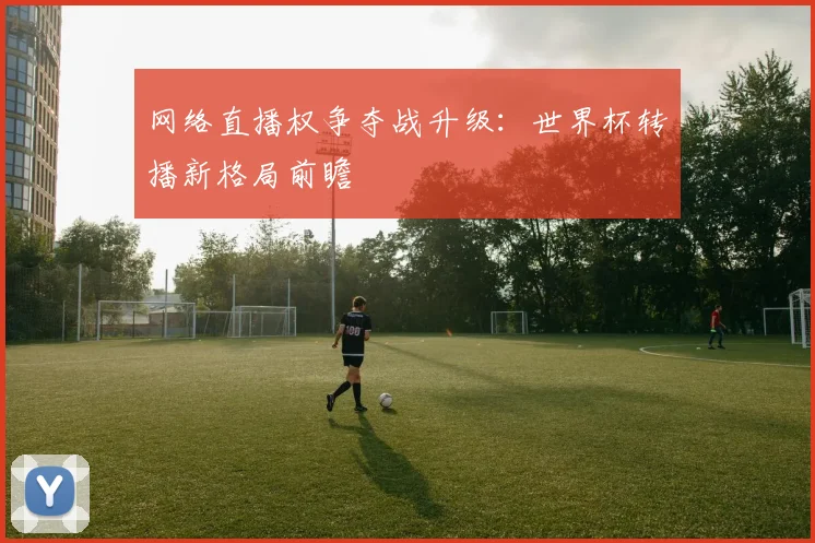 网络直播权争夺战升级:世界杯转播新格局前瞻