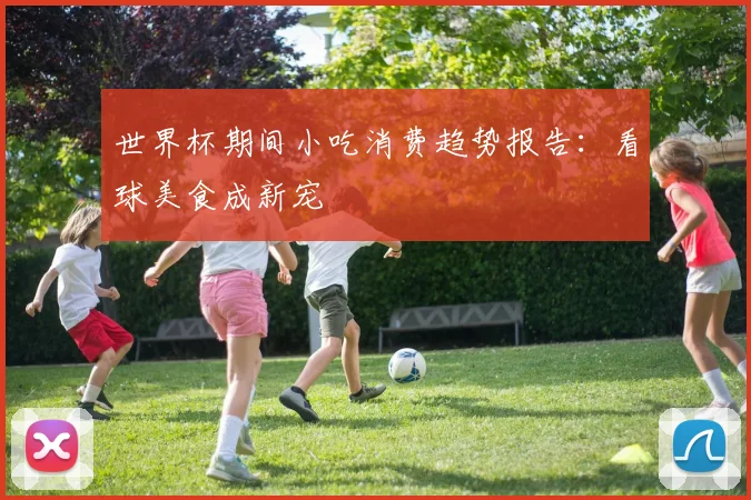 世界杯期间小吃消费趋势报告:看球美食成新宠