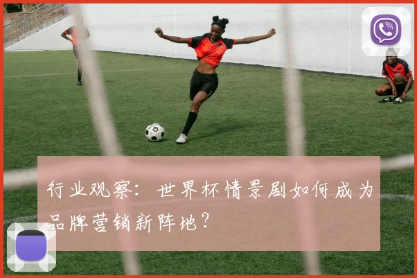 行业观察：世界杯情景剧如何成为品牌营销新阵地？