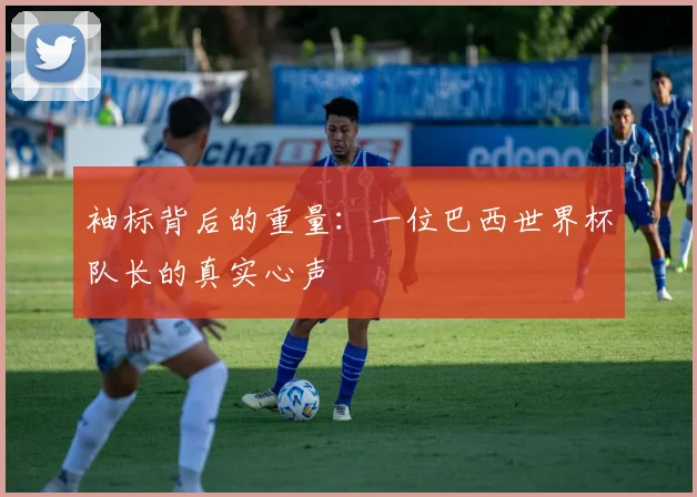 袖标背后的重量：一位巴西世界杯队长的真实心声