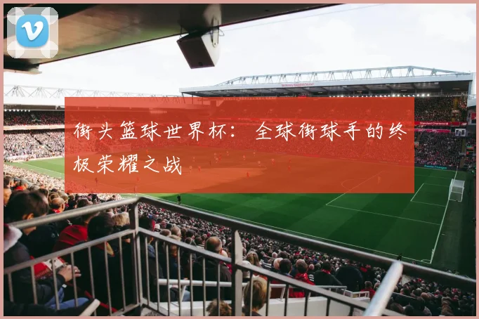 街头篮球世界杯：全球街球手的终极荣耀之战