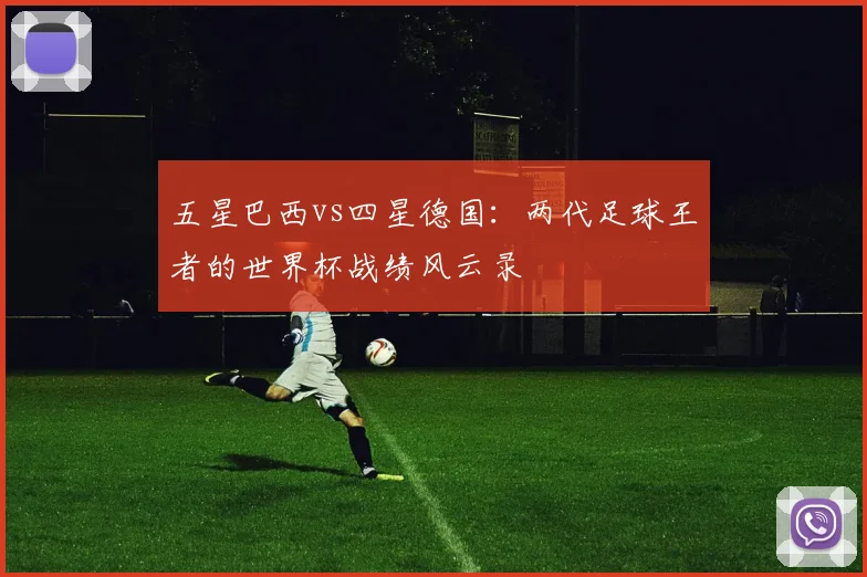 五星巴西vs四星德国:两代足球王者的世界杯战绩风云录