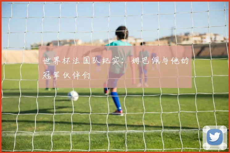 世界杯法国队纪实:姆巴佩与他的冠军伙伴们