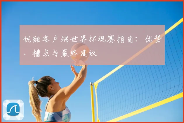 优酷客户端世界杯观赛指南：优势、槽点与最终建议