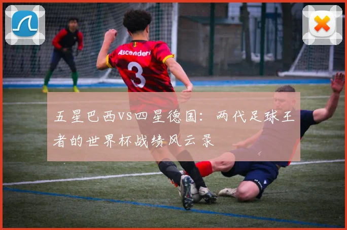 五星巴西vs四星德国:两代足球王者的世界杯战绩风云录