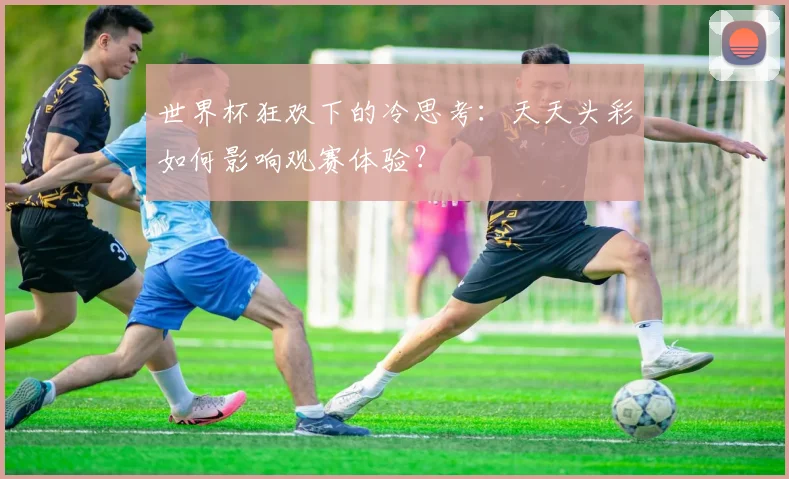 世界杯狂欢下的冷思考：天天头彩如何影响观赛体验？